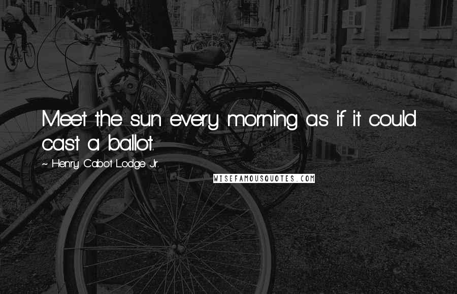 Henry Cabot Lodge Jr. Quotes: Meet the sun every morning as if it could cast a ballot.