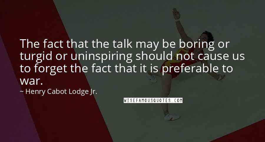 Henry Cabot Lodge Jr. Quotes: The fact that the talk may be boring or turgid or uninspiring should not cause us to forget the fact that it is preferable to war.