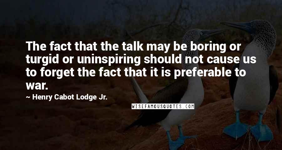 Henry Cabot Lodge Jr. Quotes: The fact that the talk may be boring or turgid or uninspiring should not cause us to forget the fact that it is preferable to war.