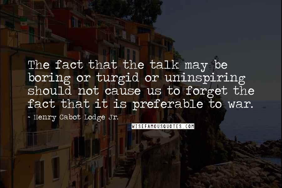 Henry Cabot Lodge Jr. Quotes: The fact that the talk may be boring or turgid or uninspiring should not cause us to forget the fact that it is preferable to war.