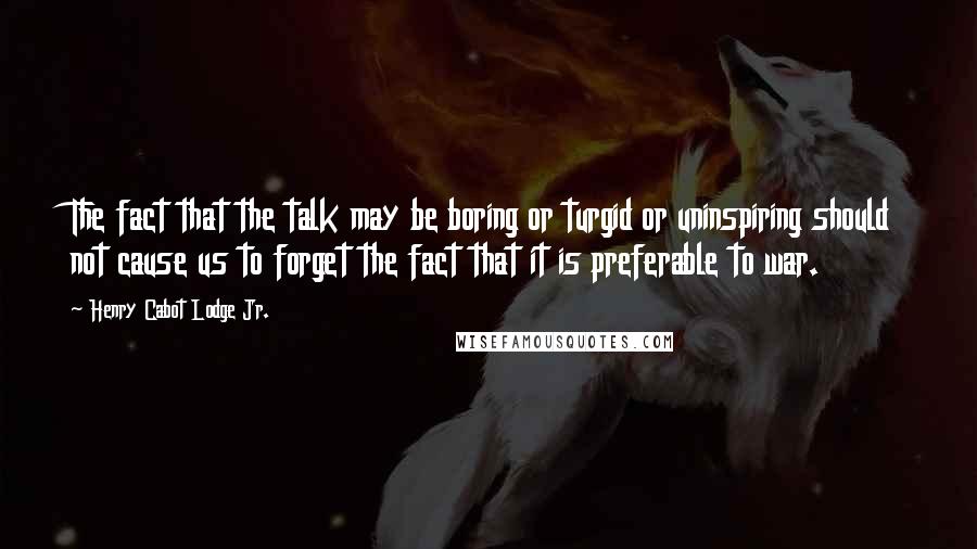 Henry Cabot Lodge Jr. Quotes: The fact that the talk may be boring or turgid or uninspiring should not cause us to forget the fact that it is preferable to war.