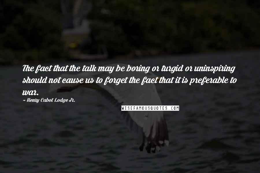 Henry Cabot Lodge Jr. Quotes: The fact that the talk may be boring or turgid or uninspiring should not cause us to forget the fact that it is preferable to war.