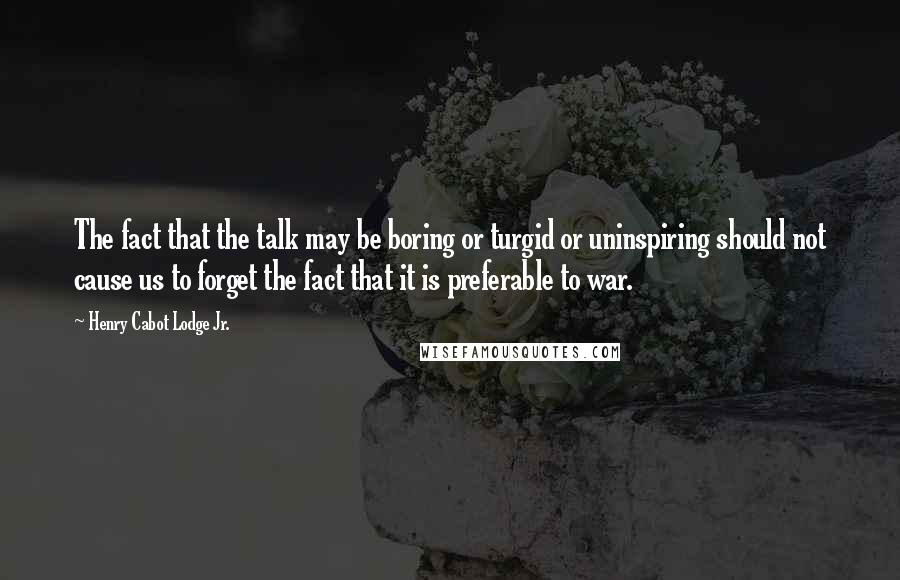 Henry Cabot Lodge Jr. Quotes: The fact that the talk may be boring or turgid or uninspiring should not cause us to forget the fact that it is preferable to war.