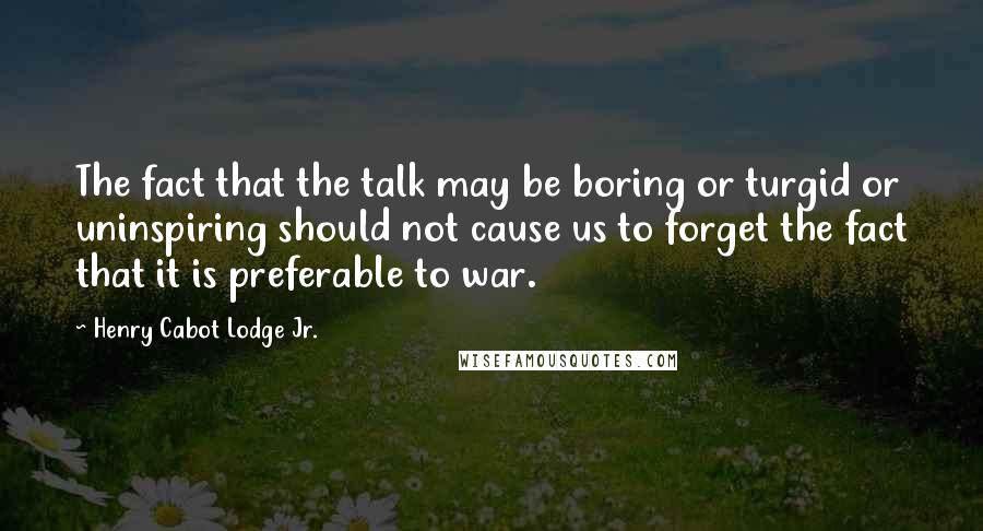 Henry Cabot Lodge Jr. Quotes: The fact that the talk may be boring or turgid or uninspiring should not cause us to forget the fact that it is preferable to war.