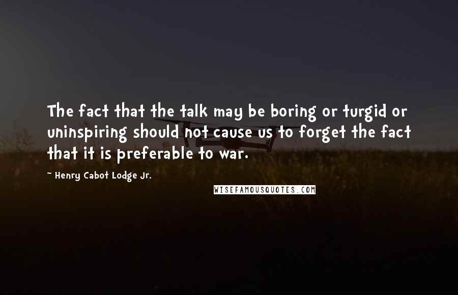 Henry Cabot Lodge Jr. Quotes: The fact that the talk may be boring or turgid or uninspiring should not cause us to forget the fact that it is preferable to war.