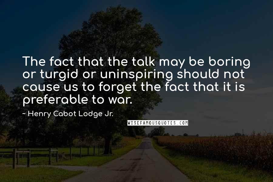 Henry Cabot Lodge Jr. Quotes: The fact that the talk may be boring or turgid or uninspiring should not cause us to forget the fact that it is preferable to war.