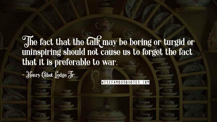 Henry Cabot Lodge Jr. Quotes: The fact that the talk may be boring or turgid or uninspiring should not cause us to forget the fact that it is preferable to war.