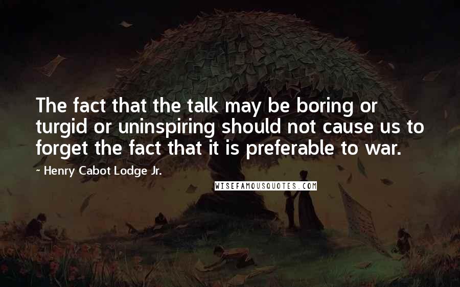 Henry Cabot Lodge Jr. Quotes: The fact that the talk may be boring or turgid or uninspiring should not cause us to forget the fact that it is preferable to war.