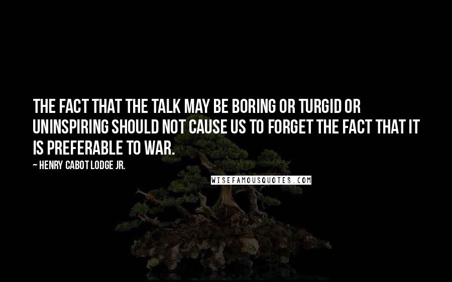 Henry Cabot Lodge Jr. Quotes: The fact that the talk may be boring or turgid or uninspiring should not cause us to forget the fact that it is preferable to war.