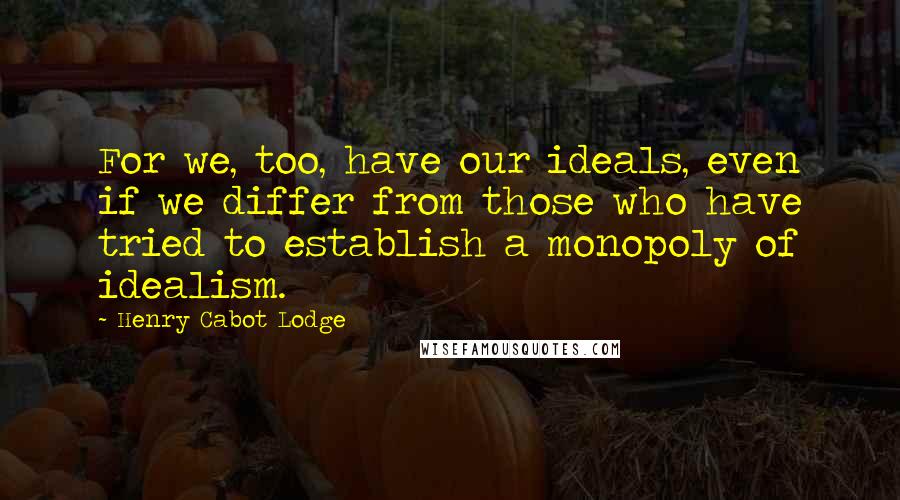 Henry Cabot Lodge Quotes: For we, too, have our ideals, even if we differ from those who have tried to establish a monopoly of idealism.