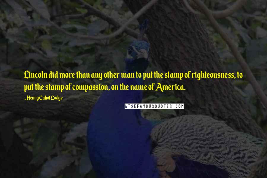 Henry Cabot Lodge Quotes: Lincoln did more than any other man to put the stamp of righteousness, to put the stamp of compassion, on the name of America.