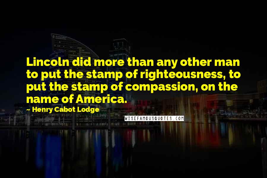 Henry Cabot Lodge Quotes: Lincoln did more than any other man to put the stamp of righteousness, to put the stamp of compassion, on the name of America.