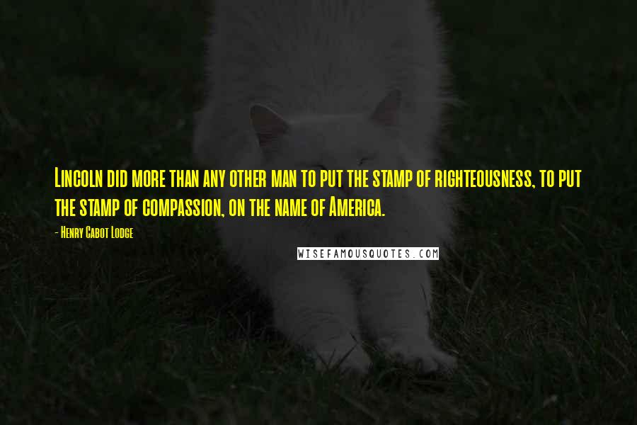 Henry Cabot Lodge Quotes: Lincoln did more than any other man to put the stamp of righteousness, to put the stamp of compassion, on the name of America.