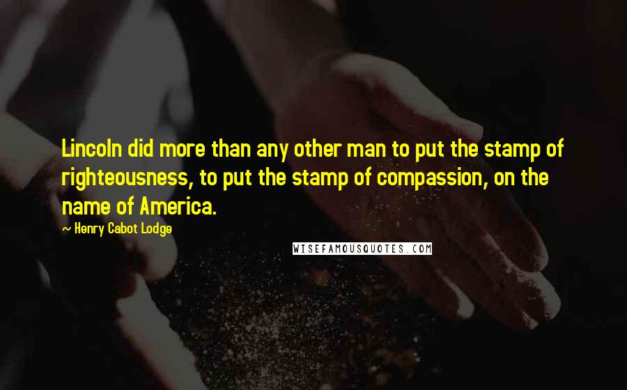 Henry Cabot Lodge Quotes: Lincoln did more than any other man to put the stamp of righteousness, to put the stamp of compassion, on the name of America.