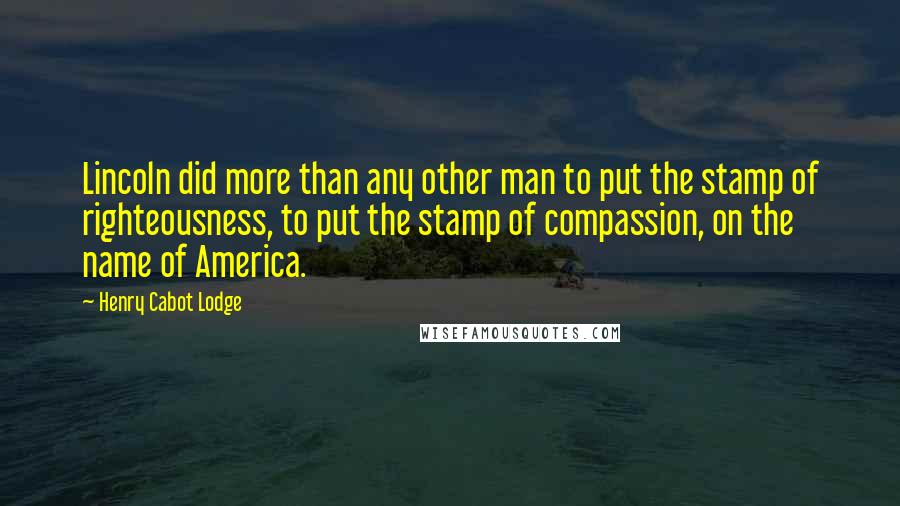 Henry Cabot Lodge Quotes: Lincoln did more than any other man to put the stamp of righteousness, to put the stamp of compassion, on the name of America.