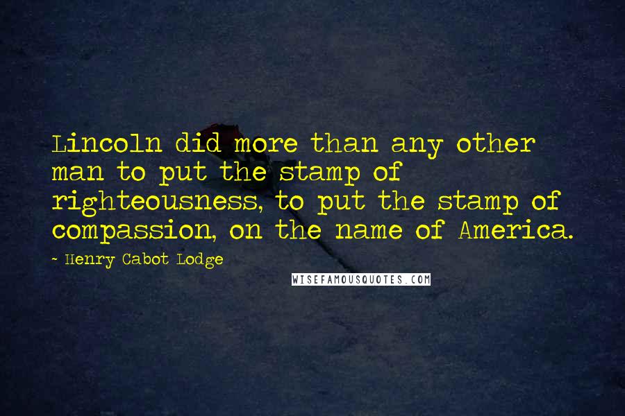 Henry Cabot Lodge Quotes: Lincoln did more than any other man to put the stamp of righteousness, to put the stamp of compassion, on the name of America.