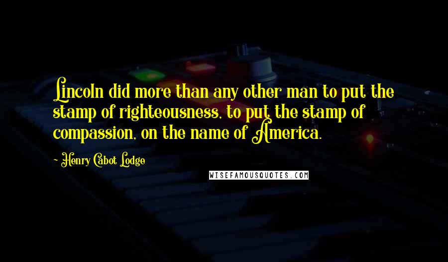 Henry Cabot Lodge Quotes: Lincoln did more than any other man to put the stamp of righteousness, to put the stamp of compassion, on the name of America.