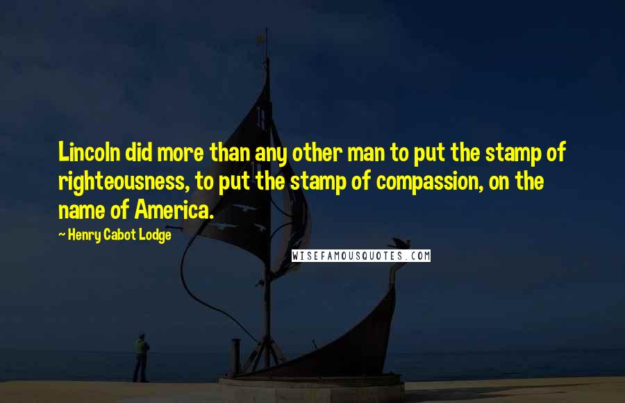 Henry Cabot Lodge Quotes: Lincoln did more than any other man to put the stamp of righteousness, to put the stamp of compassion, on the name of America.