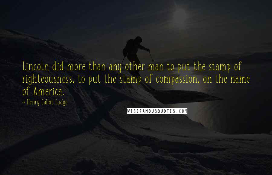 Henry Cabot Lodge Quotes: Lincoln did more than any other man to put the stamp of righteousness, to put the stamp of compassion, on the name of America.