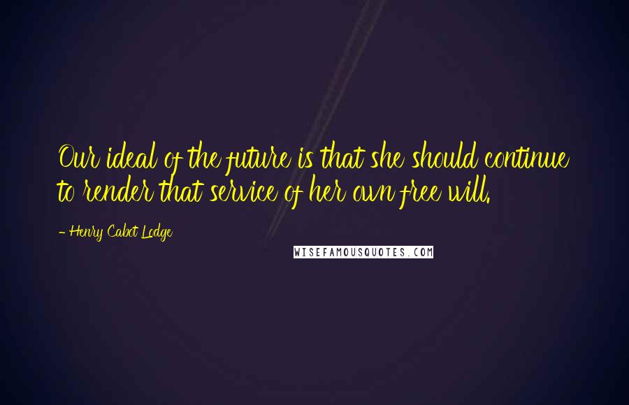 Henry Cabot Lodge Quotes: Our ideal of the future is that she should continue to render that service of her own free will.