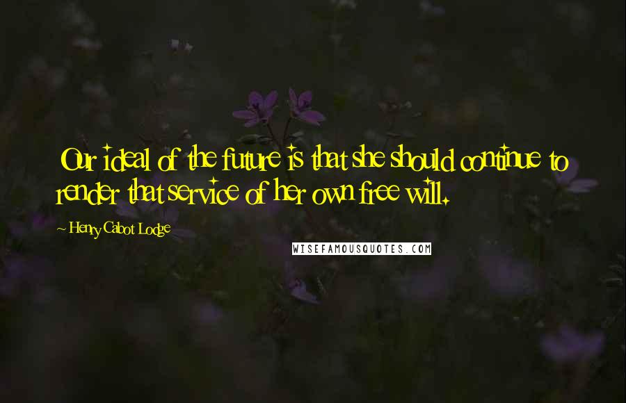 Henry Cabot Lodge Quotes: Our ideal of the future is that she should continue to render that service of her own free will.