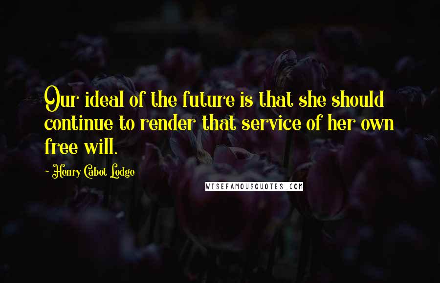 Henry Cabot Lodge Quotes: Our ideal of the future is that she should continue to render that service of her own free will.