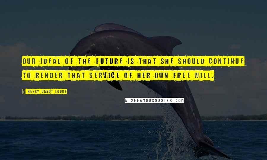 Henry Cabot Lodge Quotes: Our ideal of the future is that she should continue to render that service of her own free will.