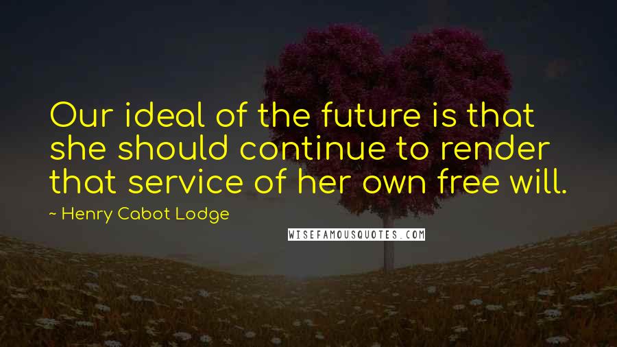 Henry Cabot Lodge Quotes: Our ideal of the future is that she should continue to render that service of her own free will.