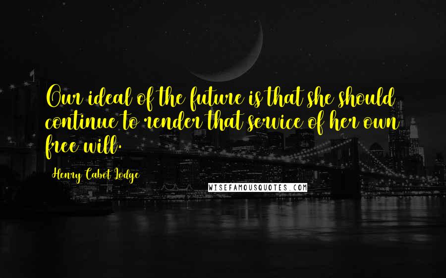 Henry Cabot Lodge Quotes: Our ideal of the future is that she should continue to render that service of her own free will.