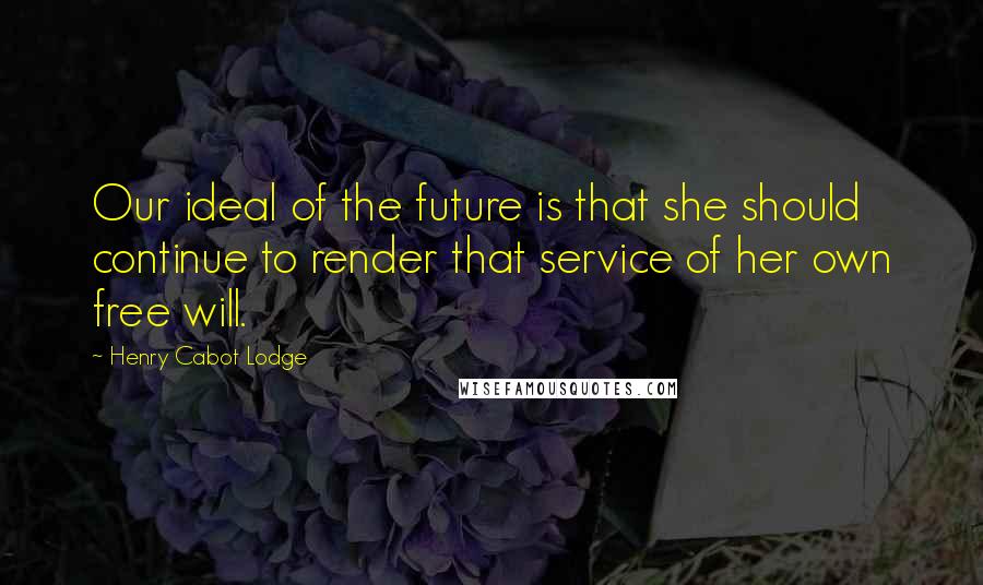 Henry Cabot Lodge Quotes: Our ideal of the future is that she should continue to render that service of her own free will.