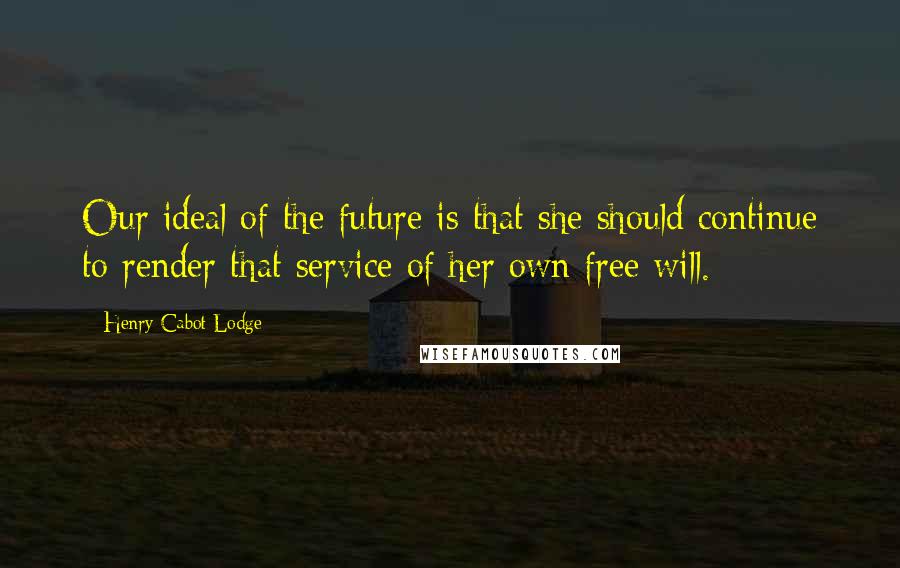 Henry Cabot Lodge Quotes: Our ideal of the future is that she should continue to render that service of her own free will.