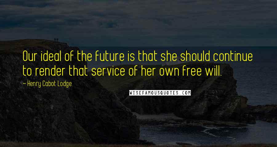 Henry Cabot Lodge Quotes: Our ideal of the future is that she should continue to render that service of her own free will.