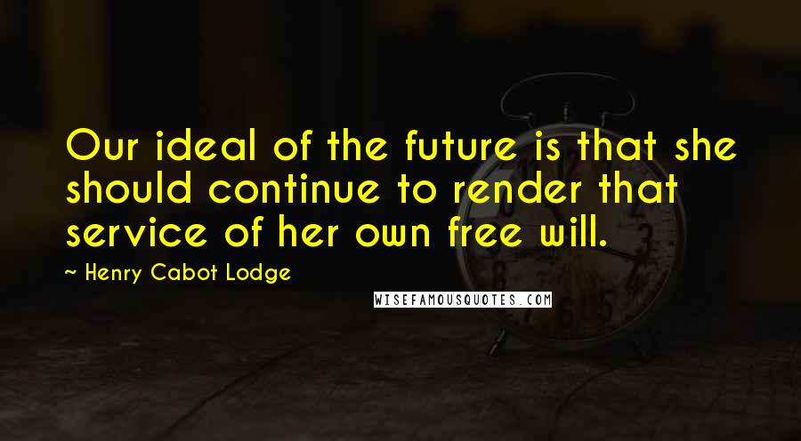 Henry Cabot Lodge Quotes: Our ideal of the future is that she should continue to render that service of her own free will.