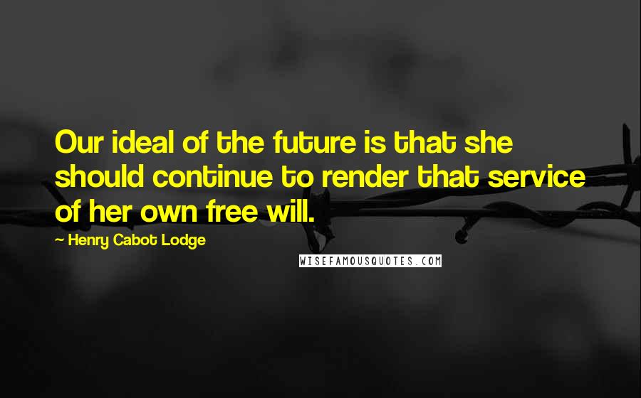 Henry Cabot Lodge Quotes: Our ideal of the future is that she should continue to render that service of her own free will.