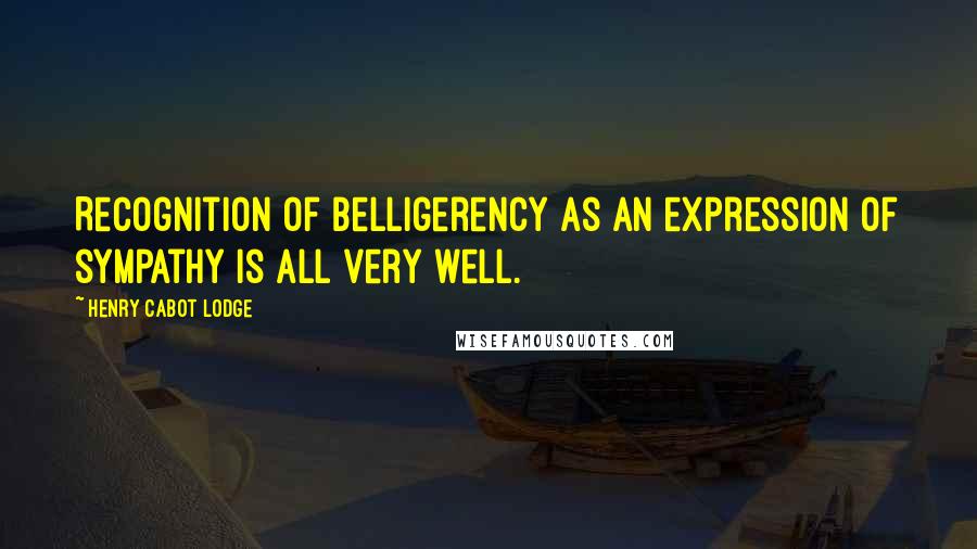 Henry Cabot Lodge Quotes: Recognition of belligerency as an expression of sympathy is all very well.