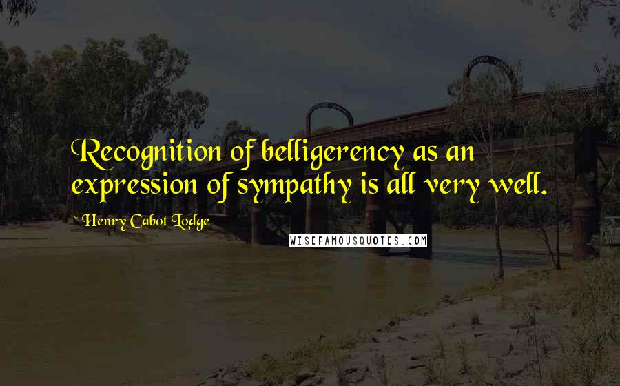 Henry Cabot Lodge Quotes: Recognition of belligerency as an expression of sympathy is all very well.