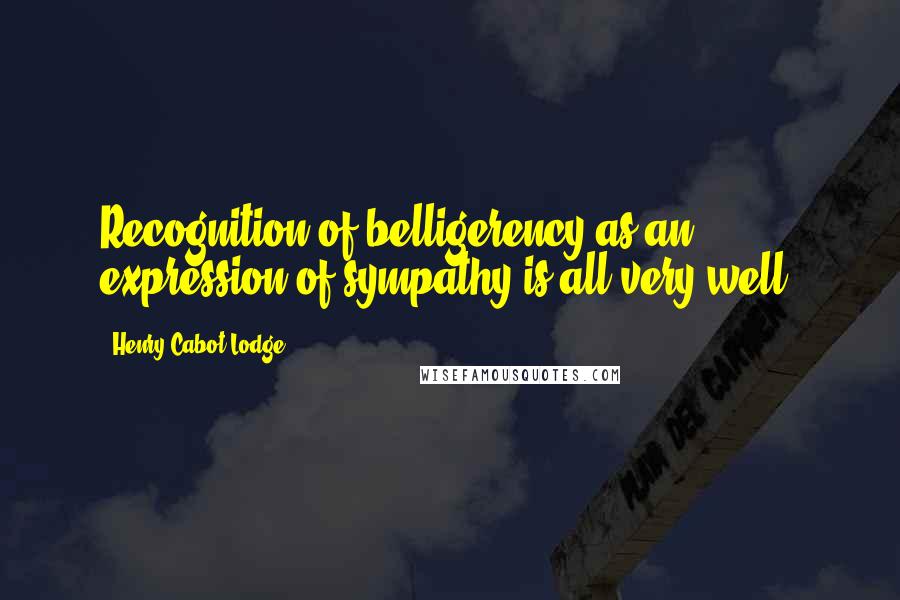 Henry Cabot Lodge Quotes: Recognition of belligerency as an expression of sympathy is all very well.