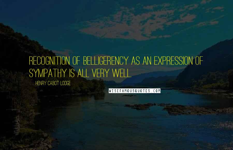 Henry Cabot Lodge Quotes: Recognition of belligerency as an expression of sympathy is all very well.