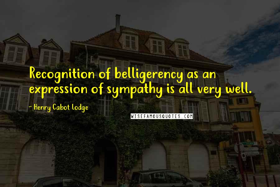 Henry Cabot Lodge Quotes: Recognition of belligerency as an expression of sympathy is all very well.