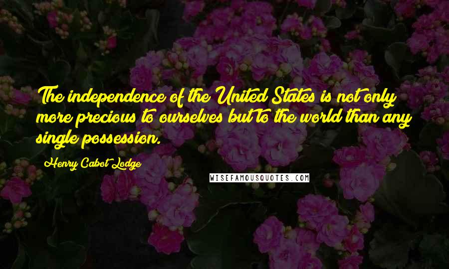 Henry Cabot Lodge Quotes: The independence of the United States is not only more precious to ourselves but to the world than any single possession.