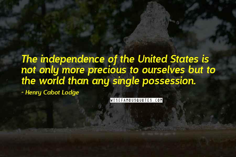 Henry Cabot Lodge Quotes: The independence of the United States is not only more precious to ourselves but to the world than any single possession.