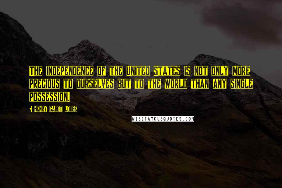 Henry Cabot Lodge Quotes: The independence of the United States is not only more precious to ourselves but to the world than any single possession.