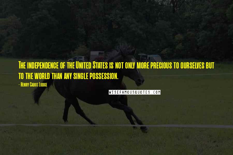 Henry Cabot Lodge Quotes: The independence of the United States is not only more precious to ourselves but to the world than any single possession.