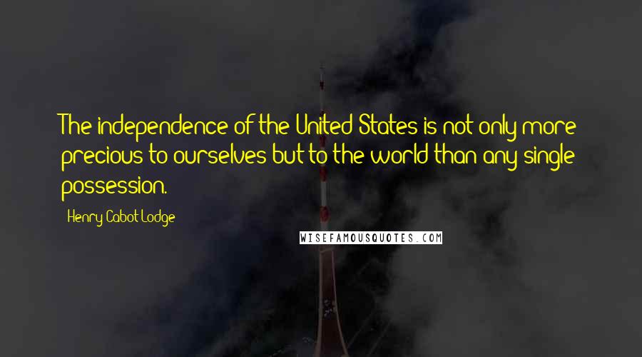 Henry Cabot Lodge Quotes: The independence of the United States is not only more precious to ourselves but to the world than any single possession.