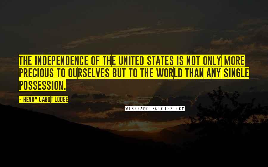 Henry Cabot Lodge Quotes: The independence of the United States is not only more precious to ourselves but to the world than any single possession.