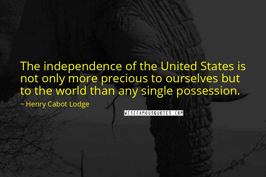 Henry Cabot Lodge Quotes: The independence of the United States is not only more precious to ourselves but to the world than any single possession.