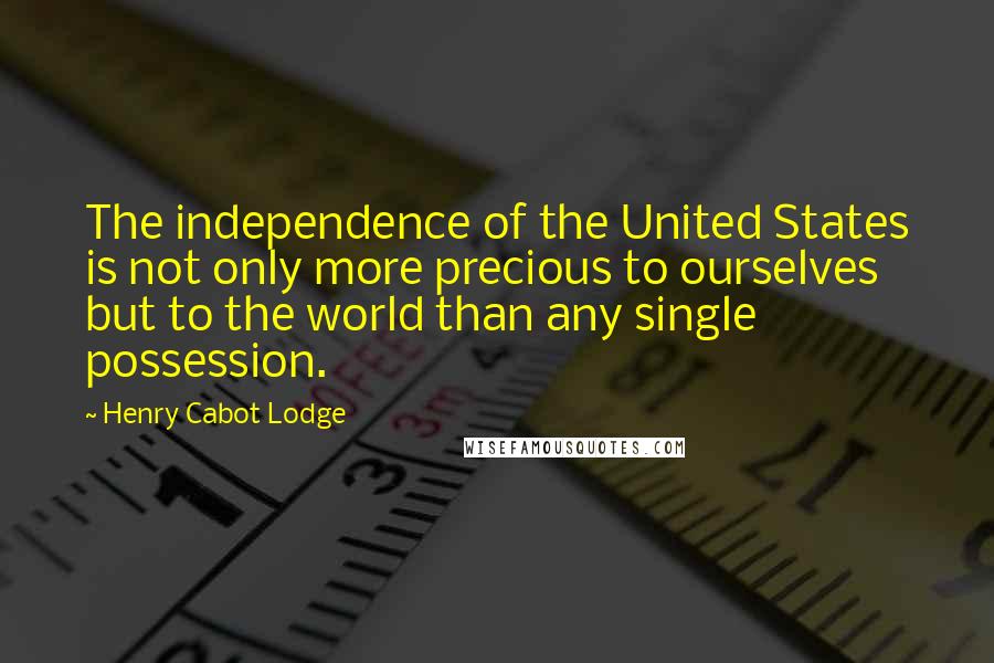 Henry Cabot Lodge Quotes: The independence of the United States is not only more precious to ourselves but to the world than any single possession.