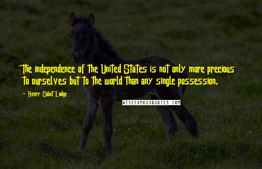 Henry Cabot Lodge Quotes: The independence of the United States is not only more precious to ourselves but to the world than any single possession.