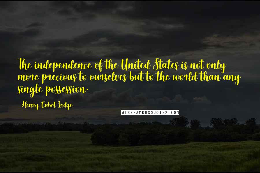 Henry Cabot Lodge Quotes: The independence of the United States is not only more precious to ourselves but to the world than any single possession.