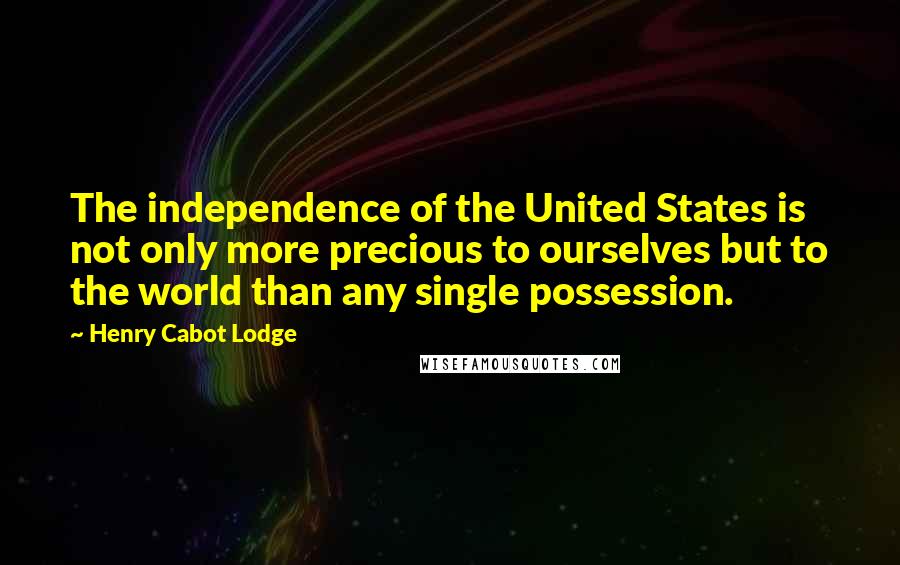 Henry Cabot Lodge Quotes: The independence of the United States is not only more precious to ourselves but to the world than any single possession.